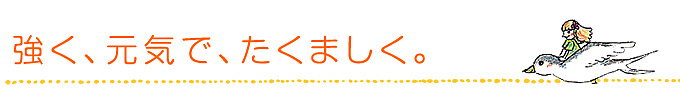 強く、元気で、たくましく。 強く、元気で、たくましく。